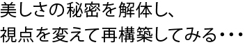 美しさの秘密を解体し、視点を変えて再構築してみる・・・